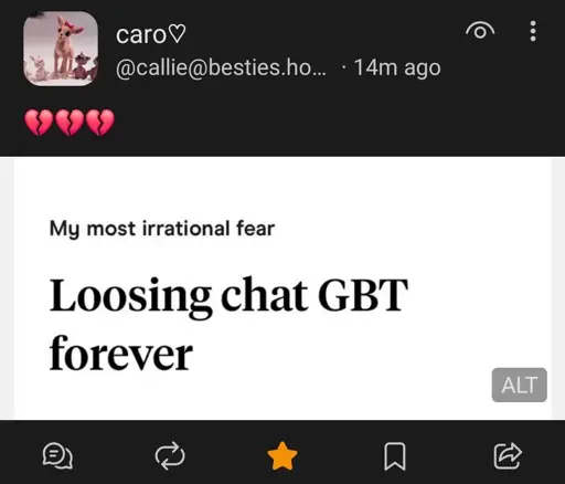 fedi post by @callie@besties.house, with text of 3 broken heart emojos and a screenshot of hinge. There's a prompt by hinge "My most irrational fear:"

And the person has answered "Loosing chat GBT forever."